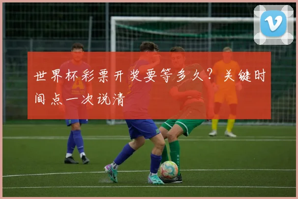 世界杯彩票开奖要等多久？关键时间点一次说清