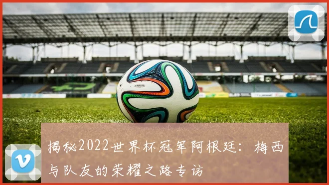 揭秘2022世界杯冠军阿根廷:梅西与队友的荣耀之路专访