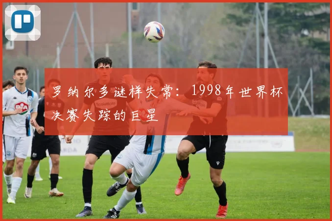 罗纳尔多谜样失常：1998年世界杯决赛失踪的巨星