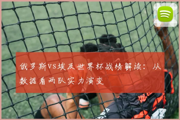 俄罗斯vs埃及世界杯战绩解读：从数据看两队实力演变