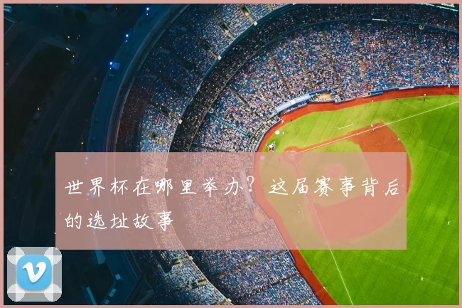 世界杯在哪里举办？这届赛事背后的选址故事