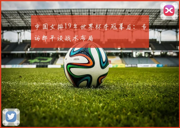 中国女排19年世界杯夺冠幕后:专访郎平谈战术布局