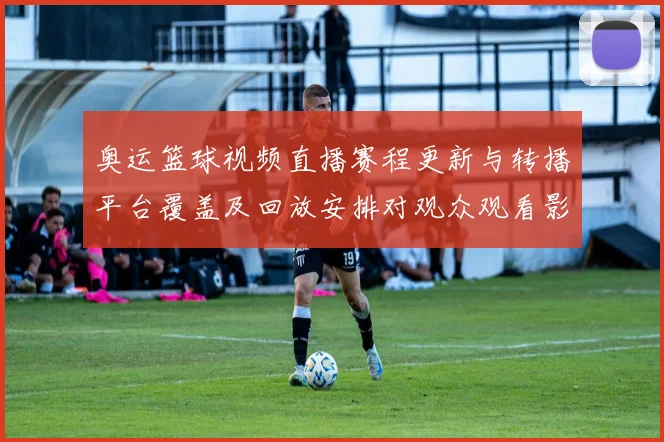 奥运篮球视频直播赛程更新与转播平台覆盖及回放安排对观众观看影响