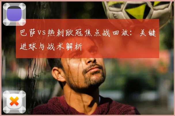 巴萨vs热刺欧冠焦点战回放：关键进球与战术解析