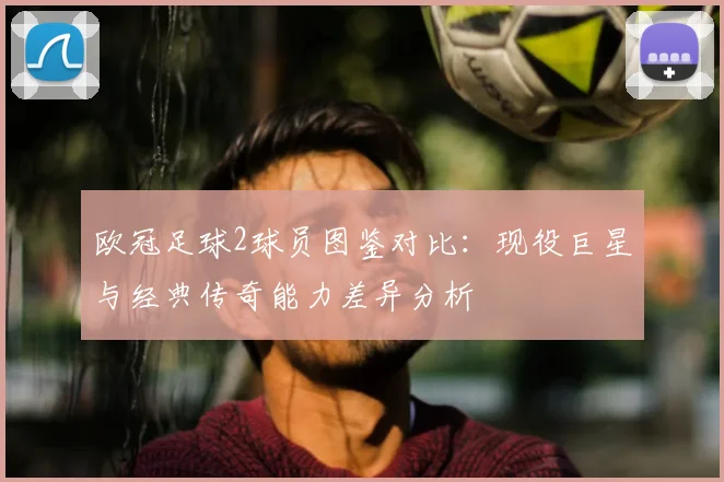 欧冠足球2球员图鉴对比：现役巨星与经典传奇能力差异分析