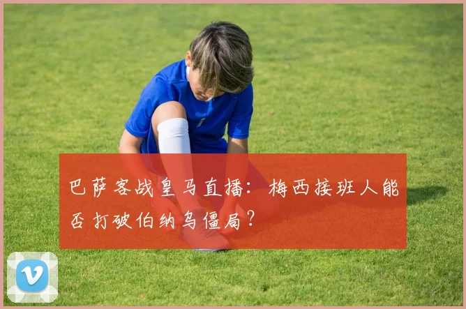 巴萨客战皇马直播:梅西接班人能否打破伯纳乌僵局?