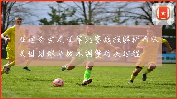 亚运会女足亚军比赛战报解析两队关键进球与战术调整对决过程