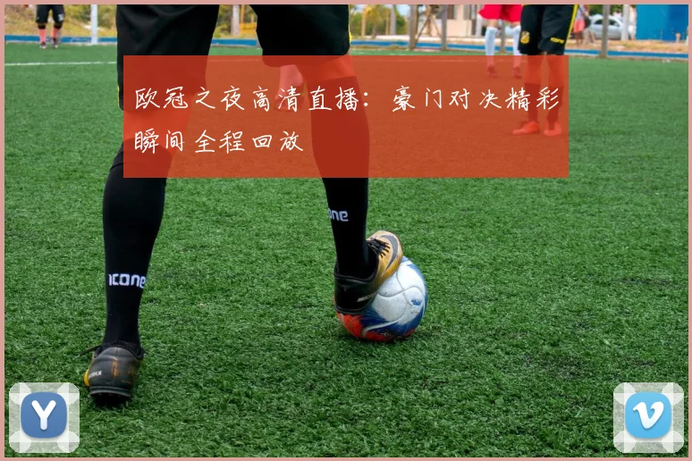 欧冠之夜高清直播：豪门对决精彩瞬间全程回放