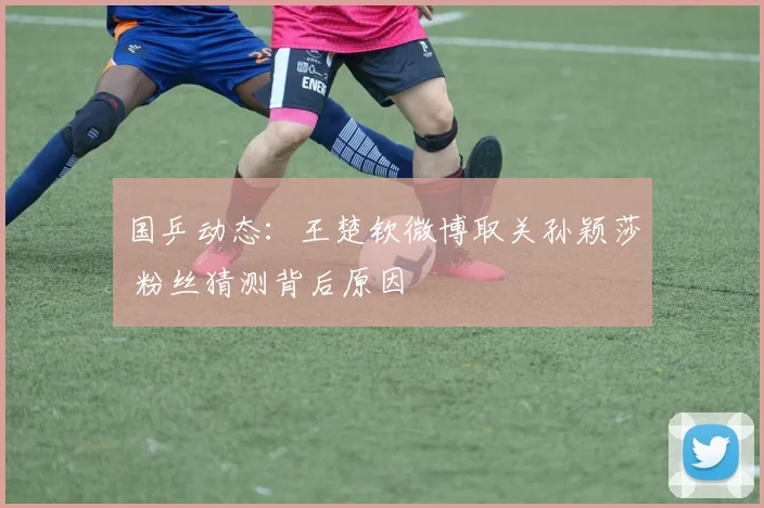 国乒动态:王楚钦微博取关孙颖莎 粉丝猜测背后原因