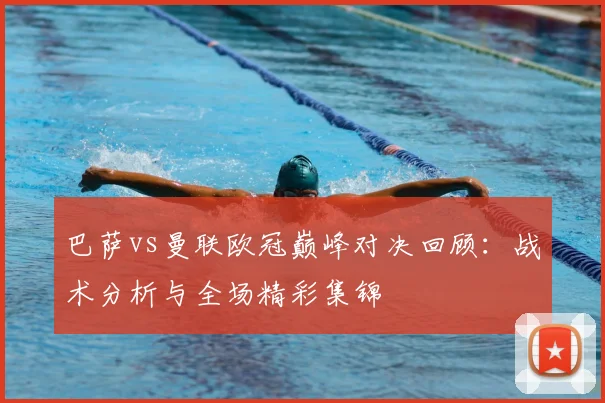 巴萨vs曼联欧冠巅峰对决回顾:战术分析与全场精彩集锦