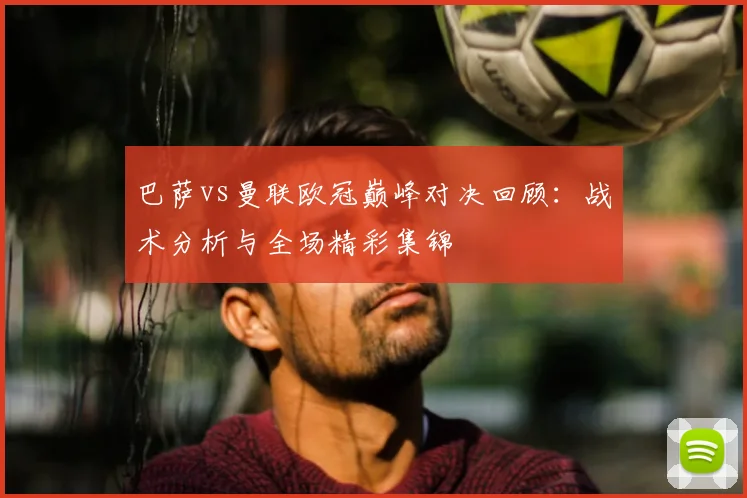 巴萨vs曼联欧冠巅峰对决回顾:战术分析与全场精彩集锦